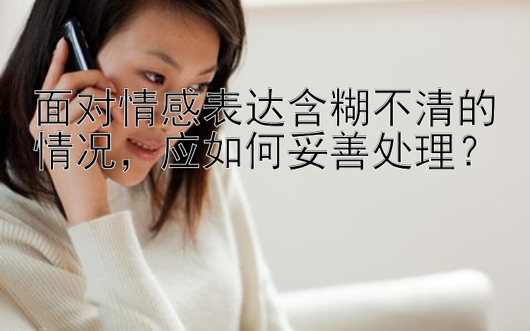 面对情感表达含糊不清的情况，应如何妥善处理？