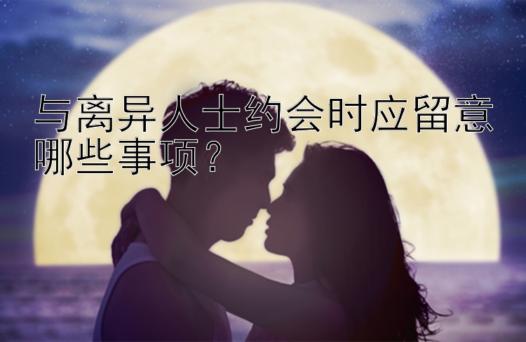 与离异人士约会时应留意哪些事项？