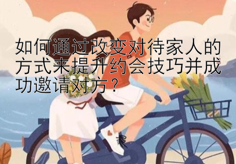 如何通过改变对待家人的方式来提升约会技巧并成功邀请对方？