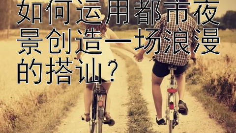 如何运用都市夜景创造一场浪漫的搭讪？