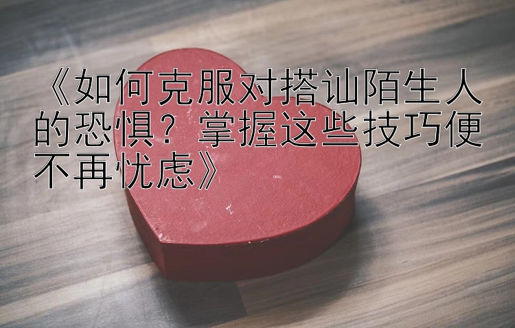 《如何克服对搭讪陌生人的恐惧？掌握这些技巧便不再忧虑》