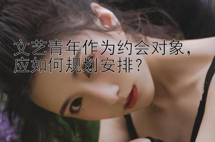 文艺青年作为约会对象，应如何规划安排？