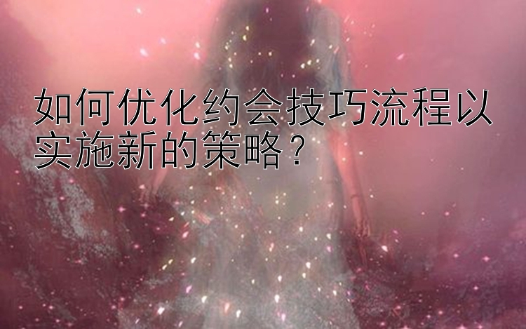 如何优化约会技巧流程以实施新的策略？