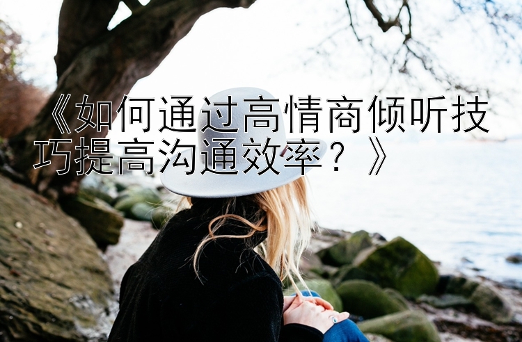 《如何通过高情商倾听技巧提高沟通效率？》