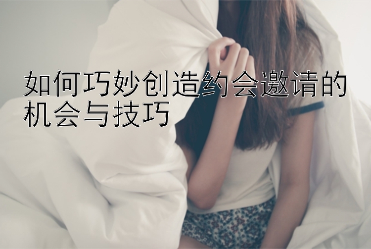 如何巧妙创造约会邀请的机会与技巧