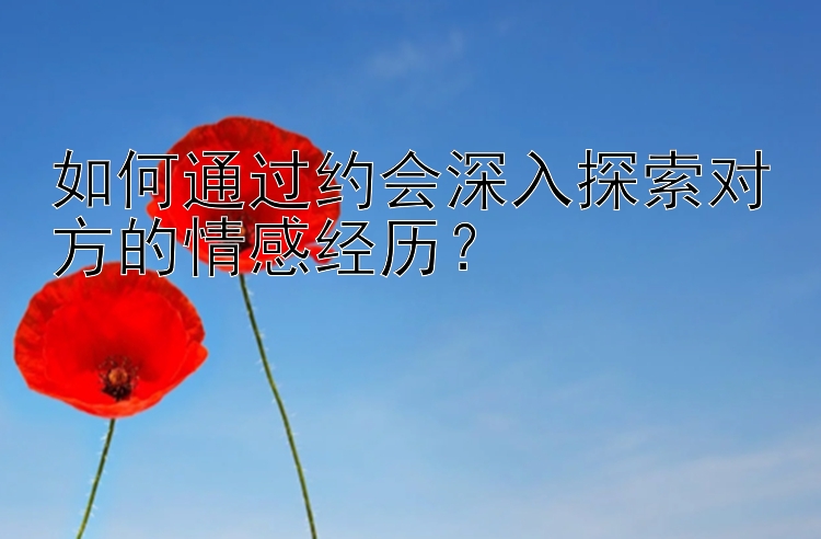 如何通过约会深入探索对方的情感经历？