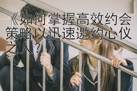 《如何掌握高效约会策略以迅速邀约心仪之人？》