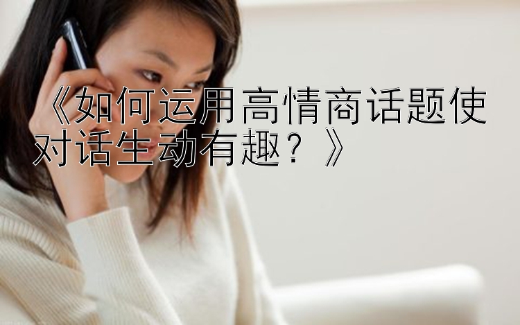 《如何运用高情商话题使对话生动有趣？》