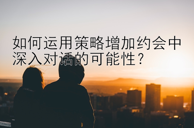 如何运用策略增加约会中深入对话的可能性？