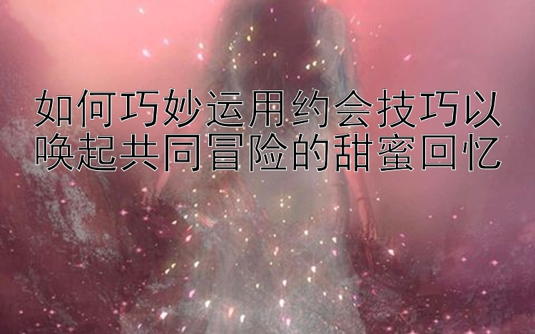 如何巧妙运用约会技巧以唤起共同冒险的甜蜜回忆