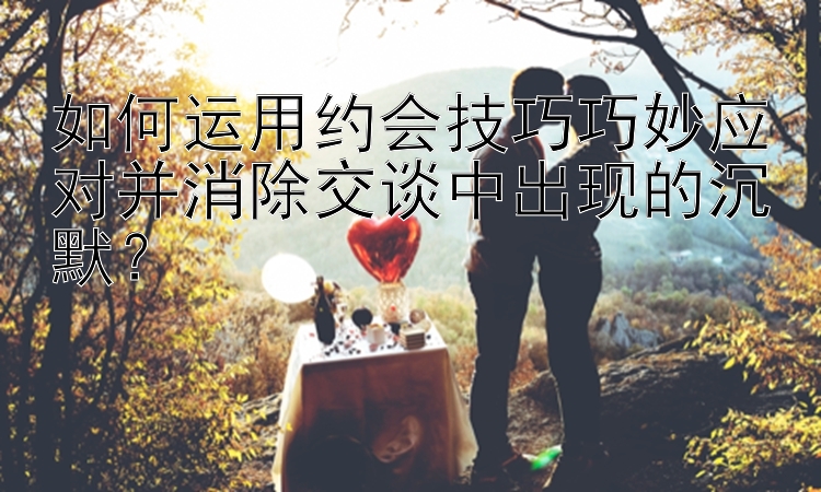 如何运用约会技巧巧妙应对并消除交谈中出现的沉默？