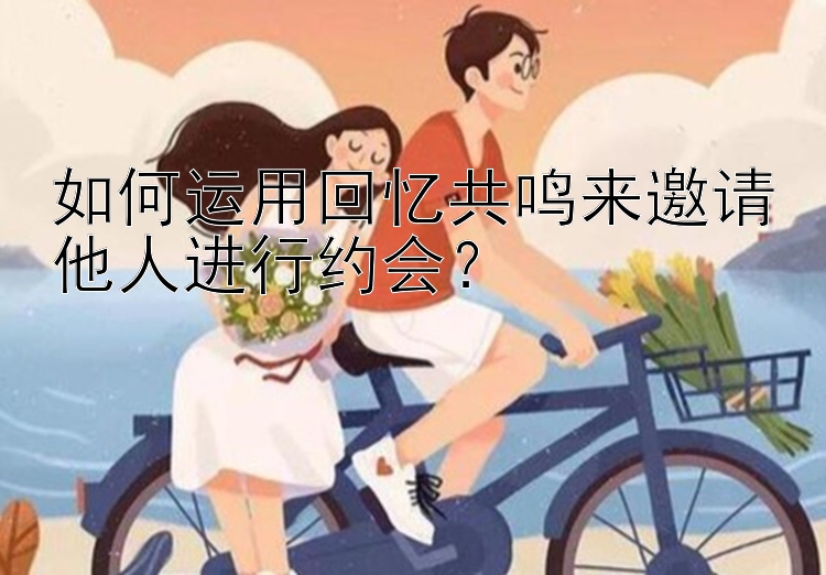 如何运用回忆共鸣来邀请他人进行约会？