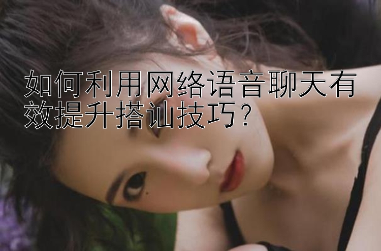 如何利用网络语音聊天有效提升搭讪技巧？