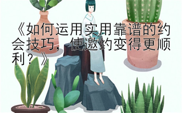 《如何运用实用靠谱的约会技巧，使邀约变得更顺利？》