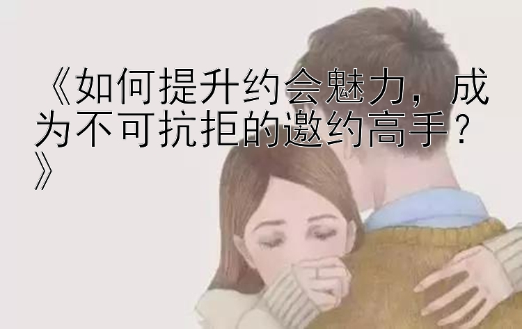 《如何提升约会魅力，成为不可抗拒的邀约高手？》