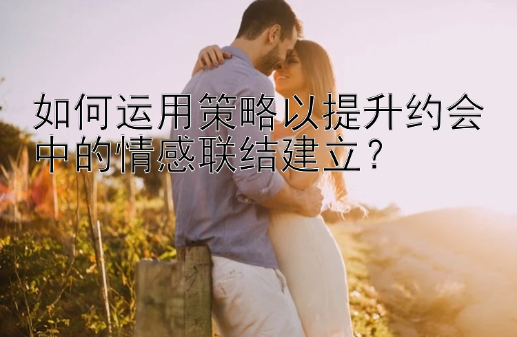 如何运用策略以提升约会中的情感联结建立？