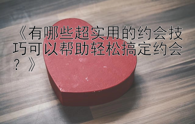 《有哪些超实用的约会技巧可以帮助轻松搞定约会？》