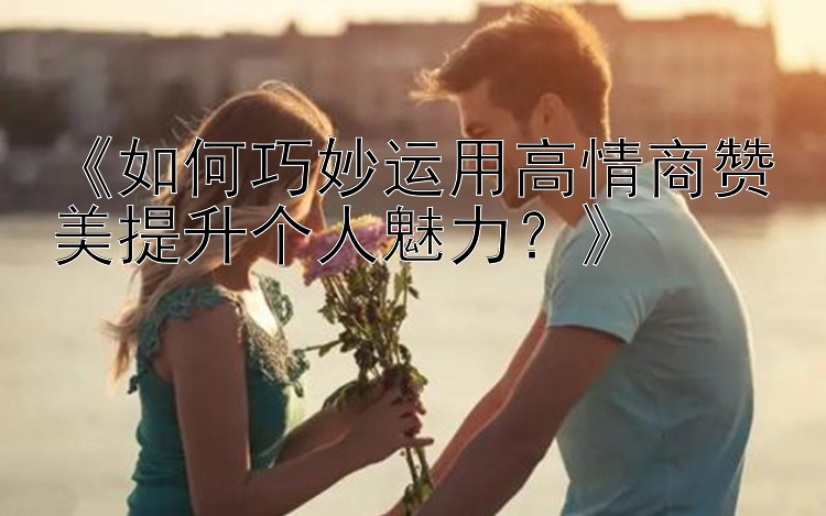 《如何巧妙运用高情商赞美提升个人魅力？》