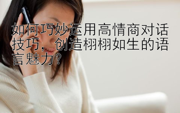 如何巧妙运用高情商对话技巧，创造栩栩如生的语言魅力？