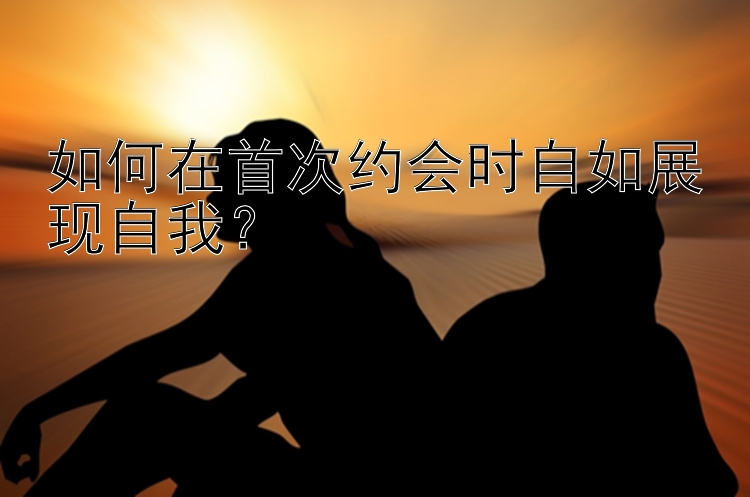 如何在首次约会时自如展现自我？