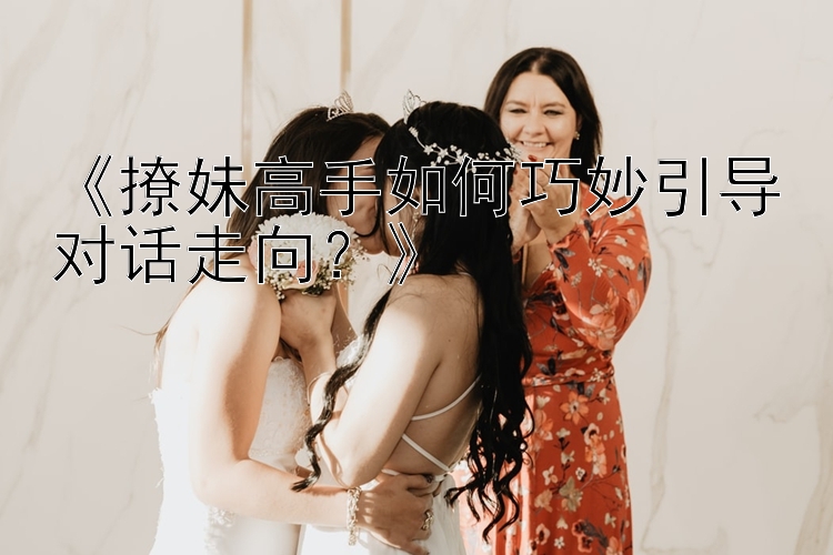 《撩妹高手如何巧妙引导对话走向？》