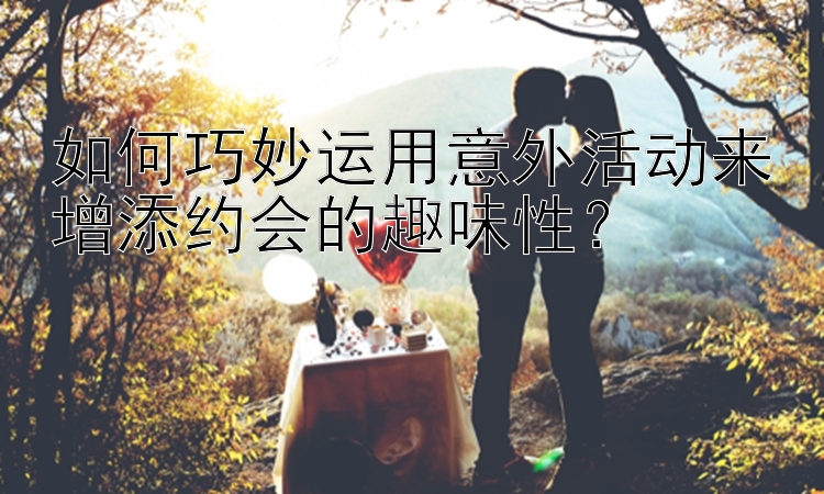 如何巧妙运用意外活动来增添约会的趣味性？