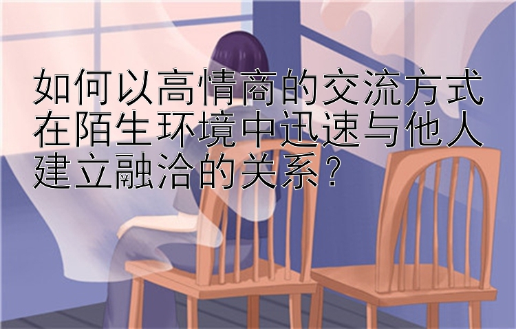 如何以高情商的交流方式在陌生环境中迅速与他人建立融洽的关系？