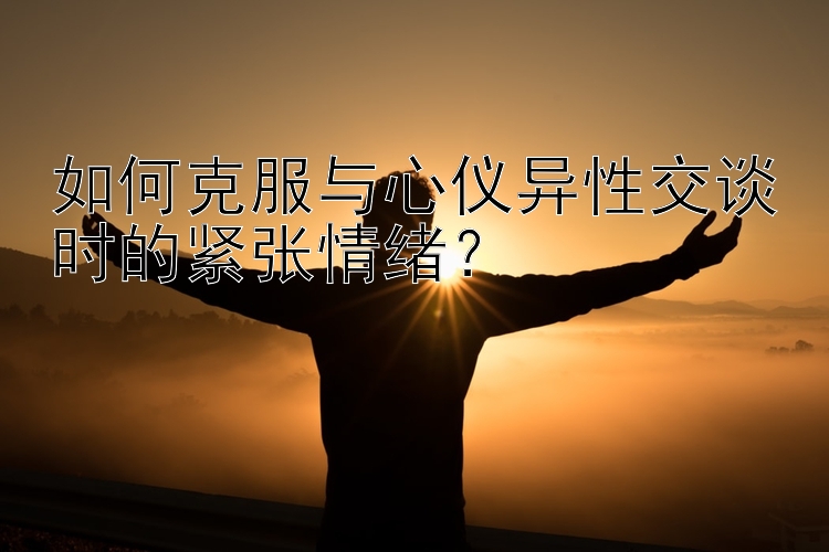 如何克服与心仪异性交谈时的紧张情绪？