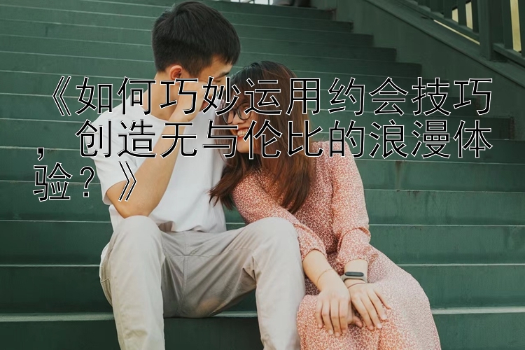 《如何巧妙运用约会技巧，创造无与伦比的浪漫体验？》