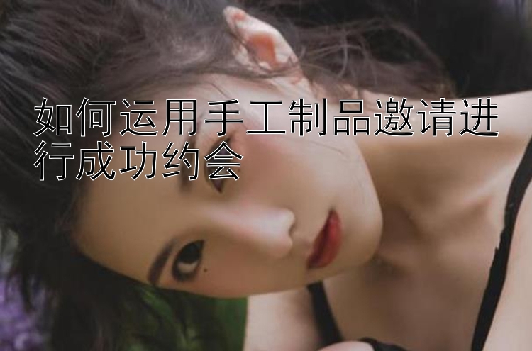 如何运用手工制品邀请进行成功约会