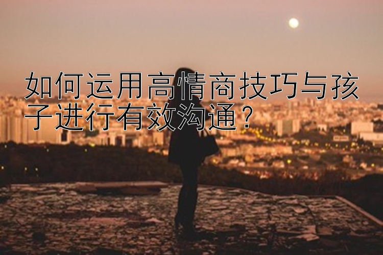 如何运用高情商技巧与孩子进行有效沟通？