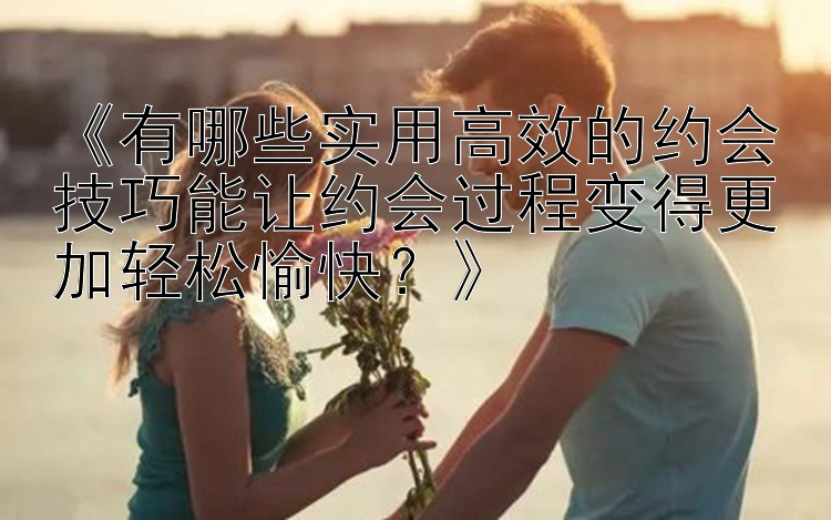 《有哪些实用高效的约会技巧能让约会过程变得更加轻松愉快？》