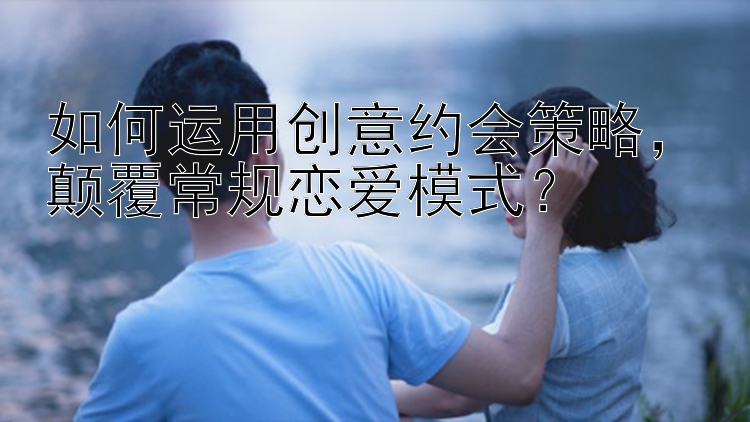 如何运用创意约会策略，颠覆常规恋爱模式？