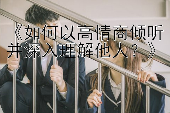 《如何以高情商倾听并深入理解他人？》