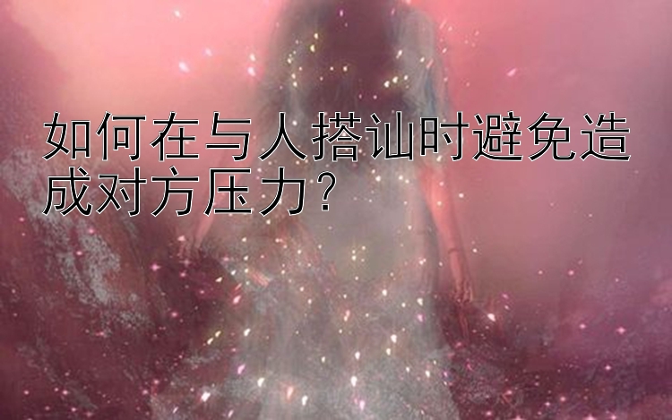 如何在与人搭讪时避免造成对方压力？