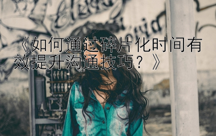 《如何通过碎片化时间有效提升沟通技巧？》