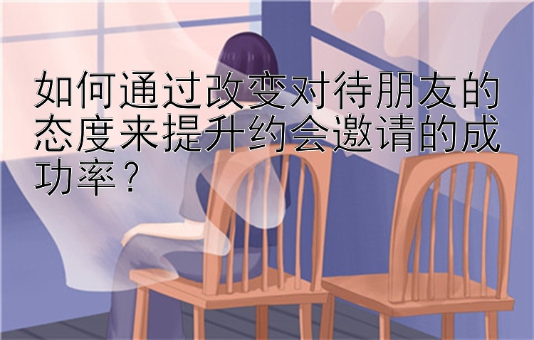 如何通过改变对待朋友的态度来提升约会邀请的成功率？