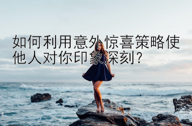 如何利用意外惊喜策略使他人对你印象深刻？