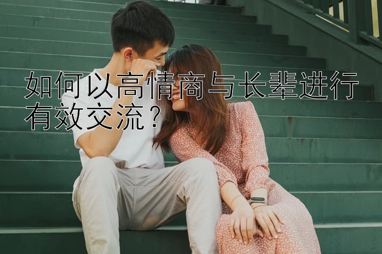 如何以高情商与长辈进行有效交流？