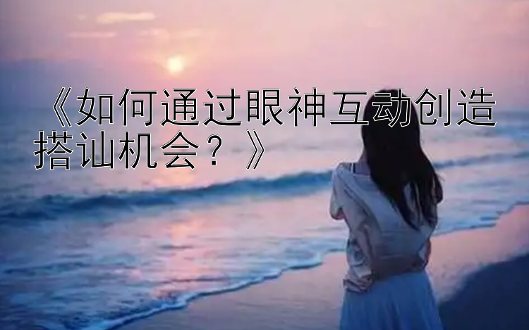 《如何通过眼神互动创造搭讪机会？》