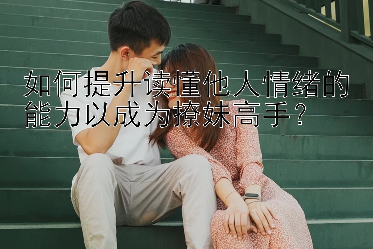 如何提升读懂他人情绪的能力以成为撩妹高手？