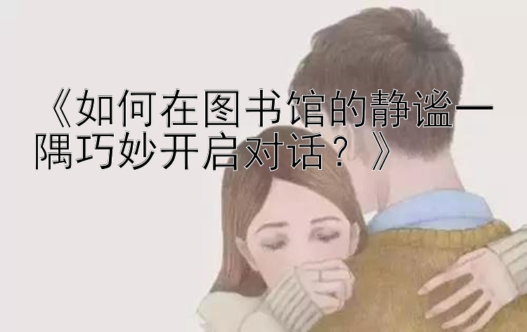 《如何在图书馆的静谧一隅巧妙开启对话？》