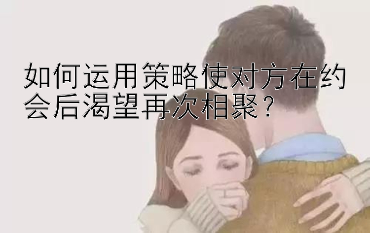 如何运用策略使对方在约会后渴望再次相聚？