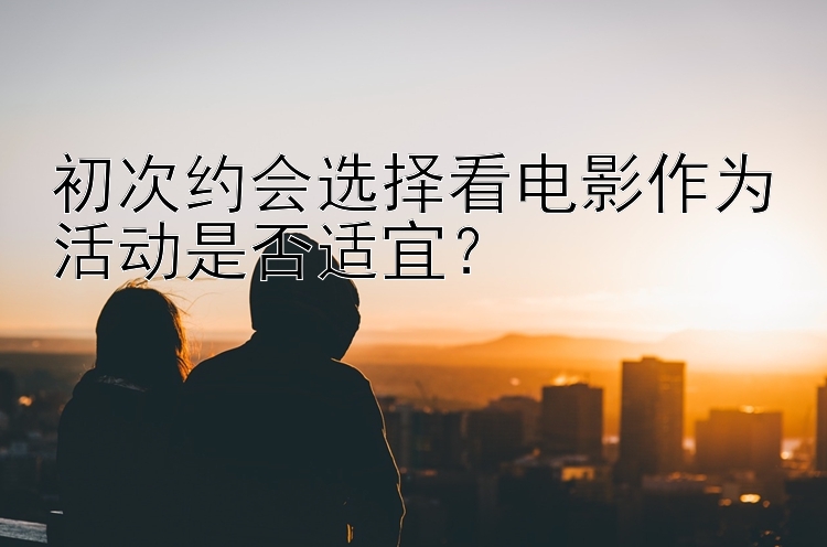 初次约会选择看电影作为活动是否适宜？