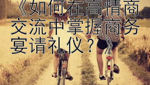 《如何在高情商交流中掌握商务宴请礼仪？》