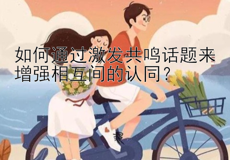 如何通过激发共鸣话题来增强相互间的认同？