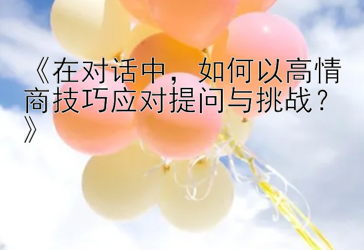 《在对话中，如何以高情商技巧应对提问与挑战？》