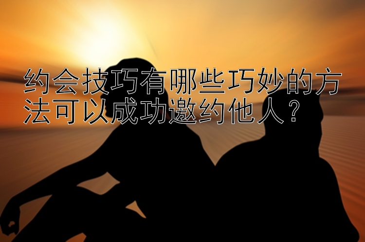 约会技巧有哪些巧妙的方法可以成功邀约他人？