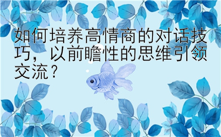 如何培养高情商的对话技巧，以前瞻性的思维引领交流？