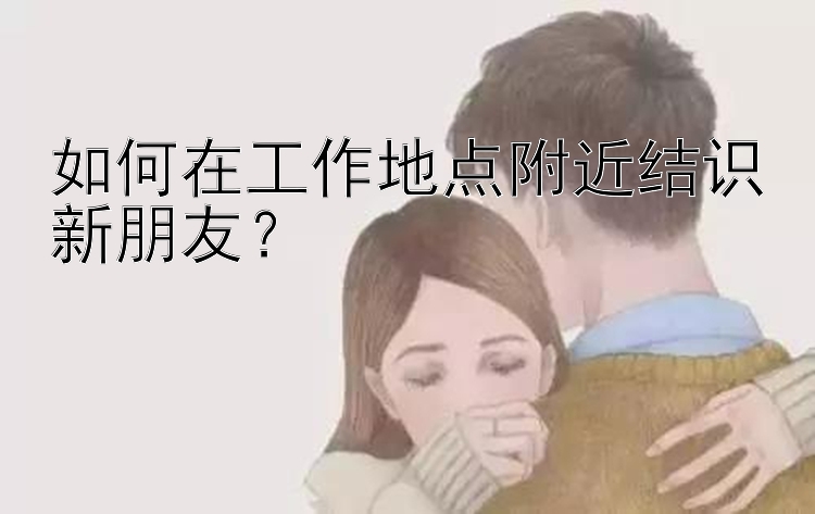 如何在工作地点附近结识新朋友？